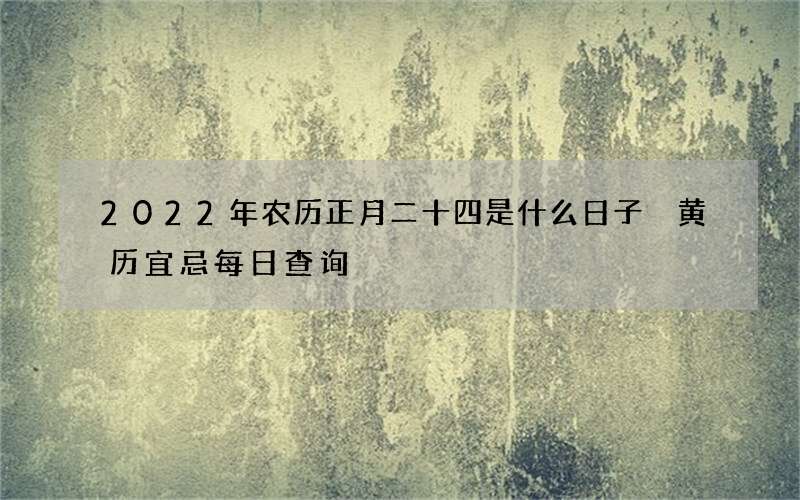 2022年农历正月二十四是什么日子 黄历宜忌每日查询
